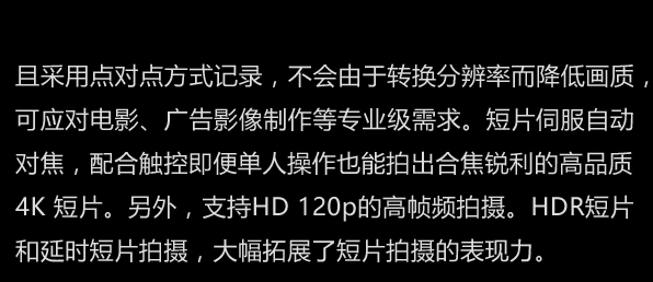 且采用点对点方式记录，不会由于转换分辨率而降低画质，可应对电影、广告影像制作等专业级需求。短片伺服自动对焦，配合触控即便单人操作也能拍出合焦锐利的高品质4K 短片。另外，支持HD 120p的高帧频拍摄。HDR短片和延时短片拍摄，大幅拓展了短片拍摄的表现力。