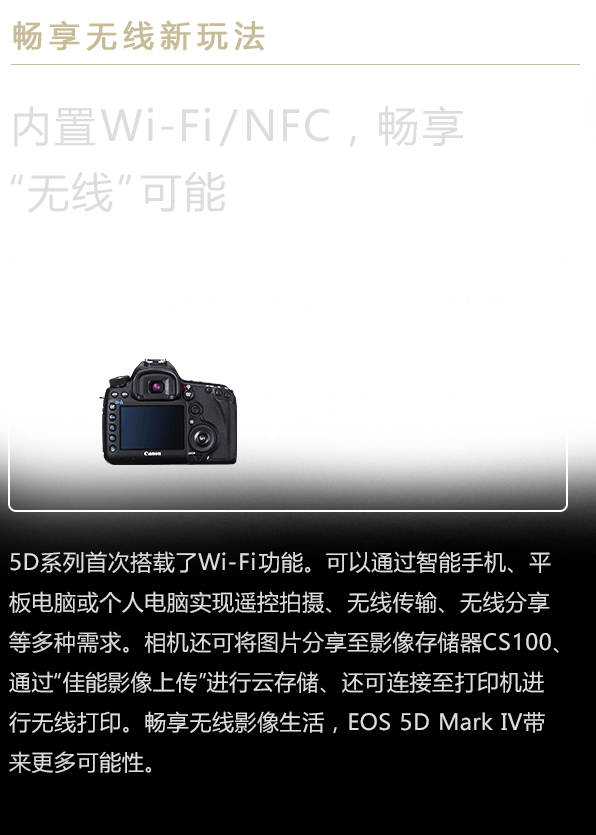 畅享无线新玩法 内置Wi-Fi/NFC，畅享“无线”可能。5D系列首次搭载了Wi-Fi功能。可以通过智能手机、平板电脑或个人电脑实现遥控拍摄、无线传输、无线分享等多种需求。相机还可将图片分享至影像存储器CS100、通过“佳能影像上传”进行云存储、还可连接至打印机进行无线打印。畅享无线影像生活，EOS 5D Mark IV带来更多可能性。