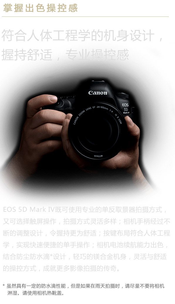 掌握出色操控感 符合人体工程学的机身设计，握持舒适，专业操控感 EOS 5D Mark IV既可使用专业的单反取景器拍摄方式，又可选择触屏操作，拍摄方式灵活多样；相机手柄经过不断的调整设计，令握持更为舒适；按键布局符合人体工程学，实现快速便捷的单手操作；相机电池续航能力出色，结合防尘防水滴*设计，轻巧的镁合金机身，灵活与舒适的操控方式，成就更多影像拍摄的传奇。